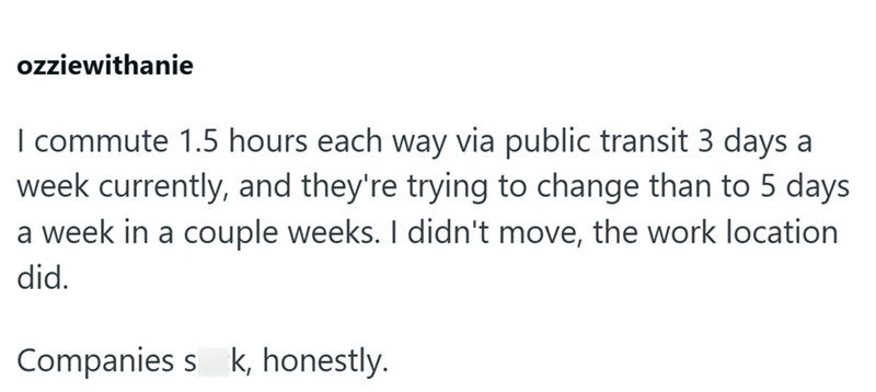 ozziewithanie I commute 1.5 hours each way via public transit 3 days a week currently, and they're trying to change than to 5 days a week in a couple weeks. I didn't move, the work location did. Companies sk, honestly.