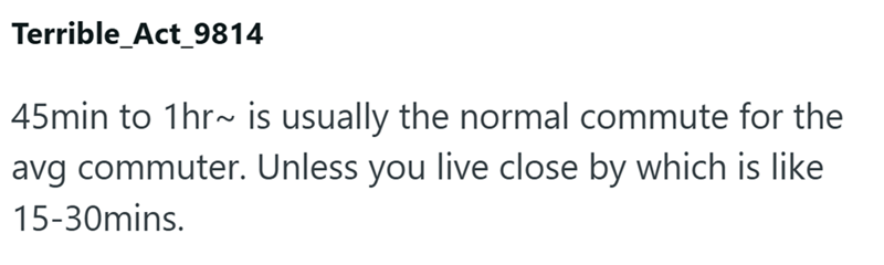 Terrible_Act_9814 45min to 1hr~ is usually the normal commute for the avg commuter. Unless you live close by which is like 15-30mins.