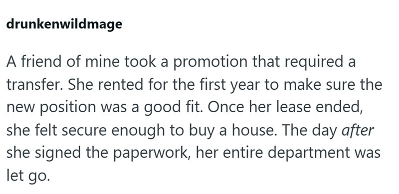 drunkenwildmage A friend of mine took a promotion that required a transfer. She rented for the first year to make sure the new position was a good fit. Once her lease ended, she felt secure enough to buy a house. The day after she signed the paperwork, her entire department was let go.