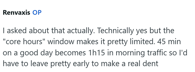 Renvaxis OP I asked about that actually. Technically yes but the "core hours" window makes it pretty limited. 45 min on a good day becomes 1h15 in morning traffic so I'd have to leave pretty early to make a real dent