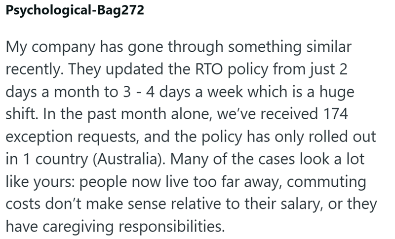 Psychological-Bag272 My company has gone through something similar recently. They updated the RTO policy from just 2 days a month to 3 - 4 days a week which is a huge shift. In the past month alone, we've received 174 exception requests, and the policy has only rolled out in 1 country (Australia). Many of the cases look a lot like yours: people now live too far away, commuting costs don't make sense relative to their salary, or they have caregiving responsibilities.