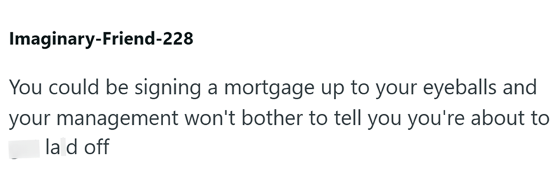 Imaginary-Friend-228 You could be signing a mortgage up to your eyeballs and your management won't bother to tell you you're about to la d off