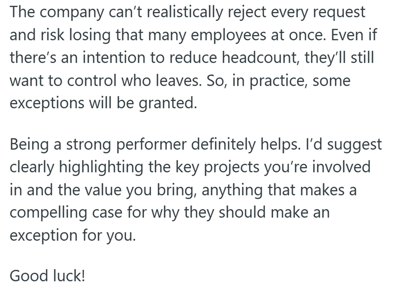 The company can't realistically reject every request and risk losing that many employees at once. Even if there's an intention to reduce headcount, they'll still want to control who leaves. So, in practice, some exceptions will be granted. Being a strong performer definitely helps. I'd suggest clearly highlighting the key projects you're involved in and the value you bring, anything that makes a compelling case for why they should make an exception for you. Good luck!