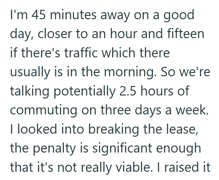 I'm 45 minutes away on a good day, closer to an hour and fifteen if there's traffic which there usually is in the morning. So we're talking potentially 2.5 hours of commuting on three days a week. I looked into breaking the lease, the penalty is significant enough that it's not really viable. I raised it