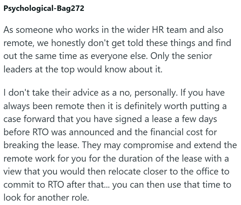 Psychological-Bag272 As someone who works in the wider HR team and also remote, we honestly don't get told these things and find out the same time as everyone else. Only the senior leaders at the top would know about it. I don't take their advice as a no, personally. If you have always been remote then it is definitely worth putting a case forward that you have signed a lease a few days before RTO was announced and the financial cost for breaking the lease. They may compromise and extend the rem