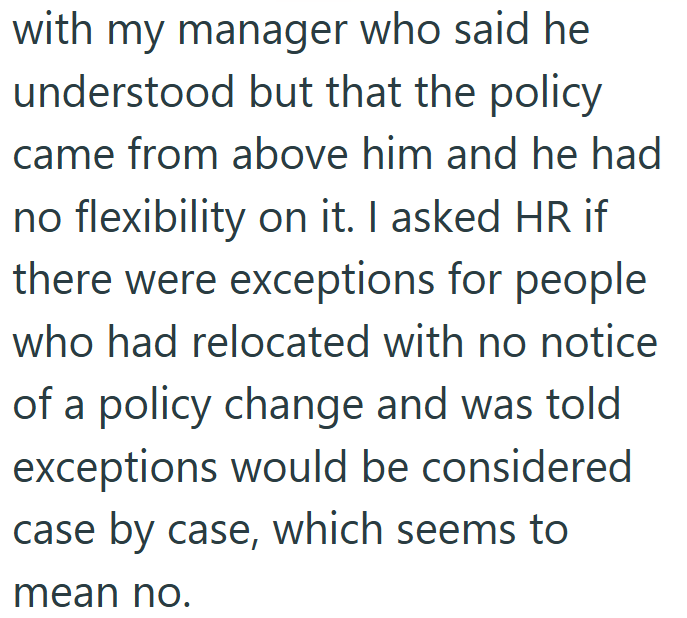 with my manager who said he understood but that the policy came from above him and he had no flexibility on it. I asked HR if there were exceptions for people who had relocated with no notice of a policy change and was told exceptions would be considered case by case, which seems to mean no.
