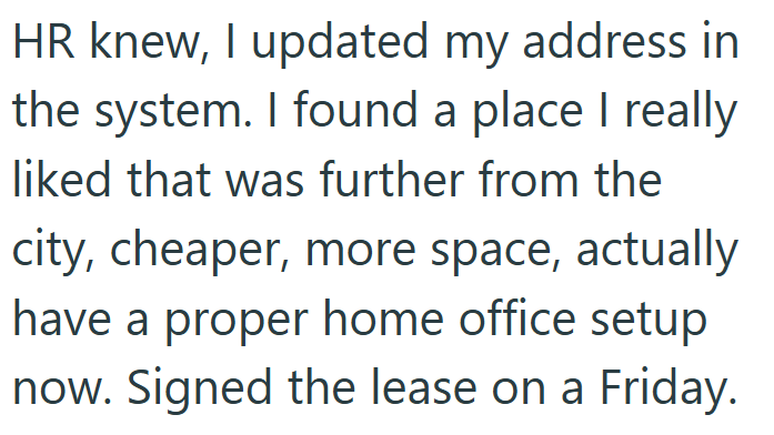 HR knew, I updated my address in the system. I found a place I really liked that was further from the city, cheaper, more space, actually have a proper home office setup now. Signed the lease on a Friday.