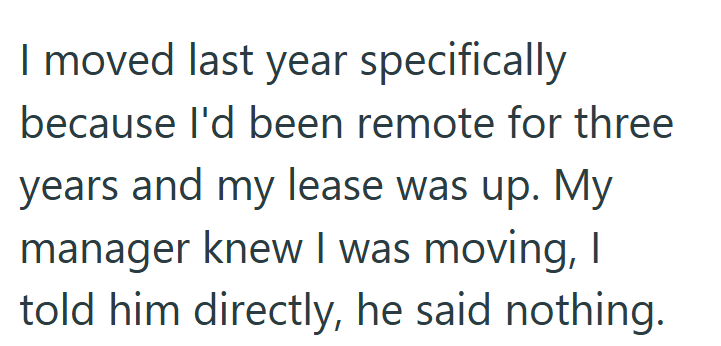 I moved last year specifically because I'd been remote for three years and my lease was up. My manager knew I was moving, I told him directly, he said nothing.