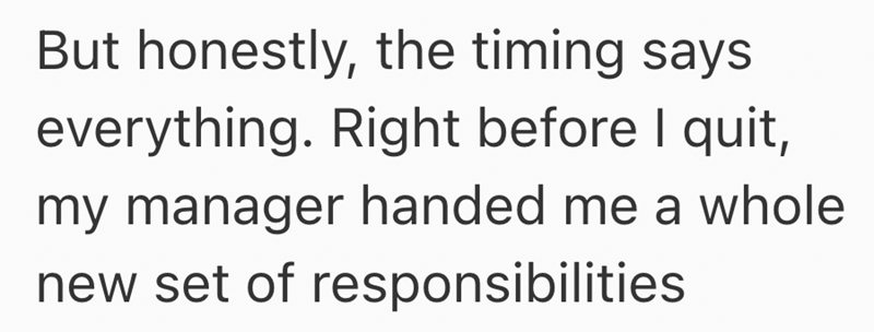 But honestly, the timing says everything. Right before I quit, my manager handed me a whole new set of responsibilities