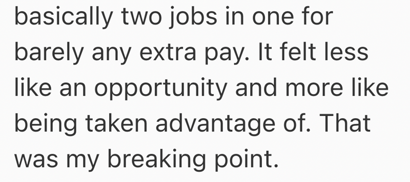 basically two jobs in one for barely any extra pay. It felt less like an opportunity and more like being taken advantage of. That was my breaking point.