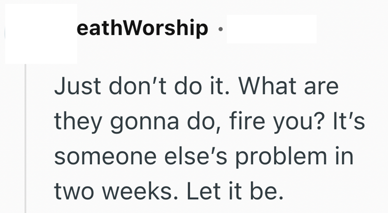 eathWorship ⚫ Just don't do it. What are they gonna do, fire you? It's someone else's problem in two weeks. Let it be.