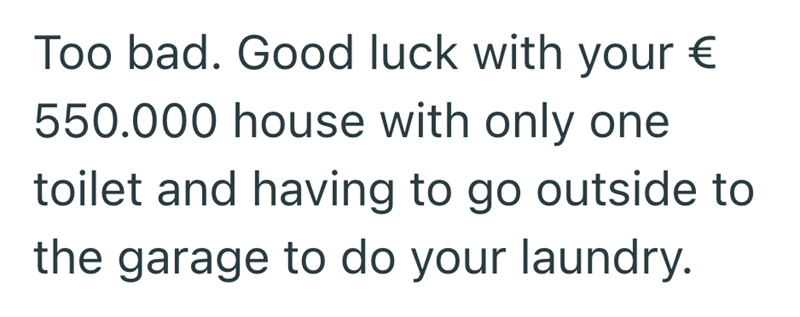 Too bad. Good luck with your € 550.000 house with only one toilet and having to go outside to the garage to do your laundry.