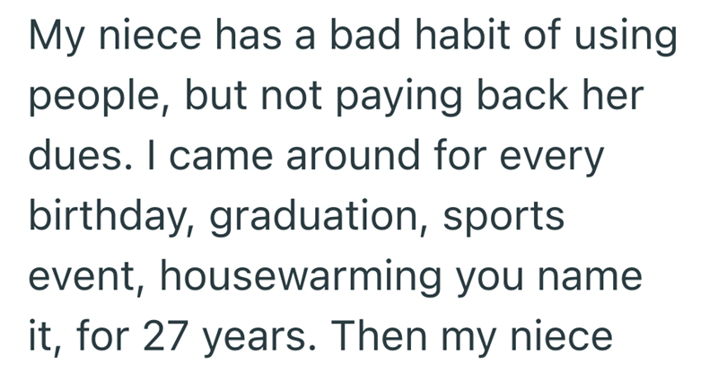My niece has a bad habit of using people, but not paying back her dues. I came around for every birthday, graduation, sports event, housewarming you name for 27 years. Then my niece