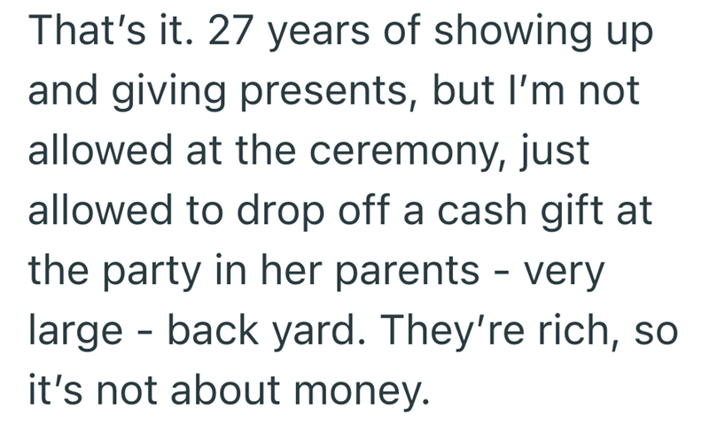 That's it. 27 years of showing up and giving presents, but I'm not allowed at the ceremony, just allowed to drop off a cash gift at the party in her parents - very - large back yard. They're rich, so it's not about money.