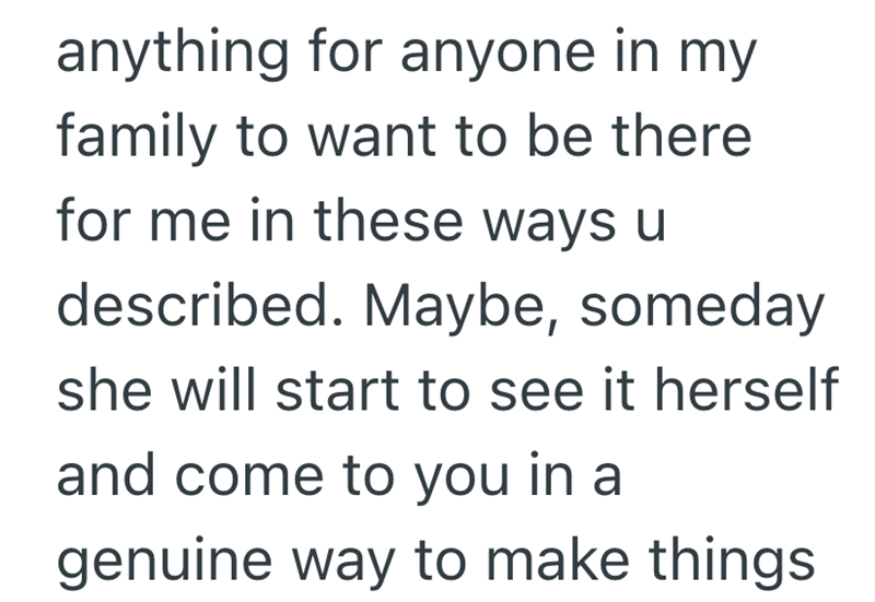 anything for anyone in my family to want to be there for me in these ways u described. Maybe, someday she will start to see it herself and come to you in a genuine way to make things