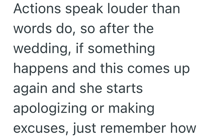 Actions speak louder than words do, so after the wedding, if something happens and this comes up again and she starts apologizing or making excuses, just remember how