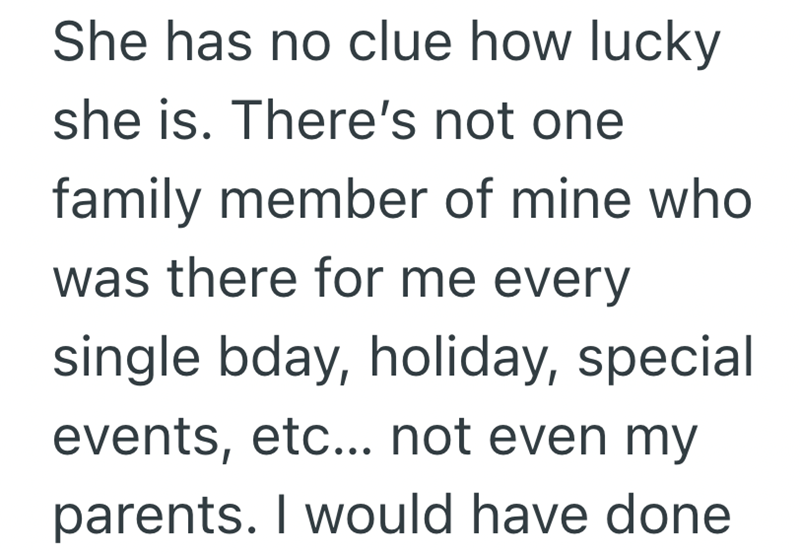 She has no clue how lucky. she is. There's not one family member of mine who was there for me every single bday, holiday, special events, etc... not even my parents. I would have done