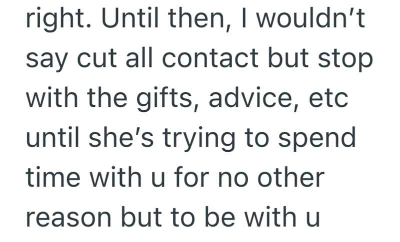 right. Until then, I wouldn't say cut all contact but stop with the gifts, advice, etc until she's trying to spend time with u for no other reason but to be with u