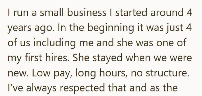 I run a small business I started around 4 years ago. In the beginning it was just 4 of us including me and she was one of my first hires. She stayed when we were new. Low pay, long hours, no structure. I've always respected that and as the