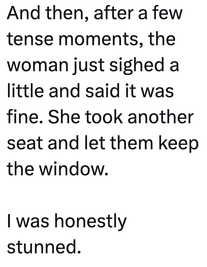 And then, after a few tense moments, the woman just sighed a little and said it was fine. She took another seat and let them keep the window. I was honestly stunned.