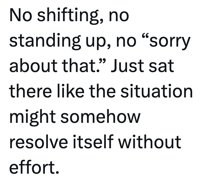 No shifting, no standing up, no "sorry about that." Just sat there like the situation might somehow resolve itself without effort.