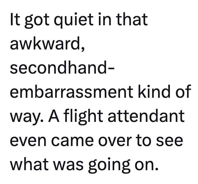 It got quiet in that awkward, secondhand- embarrassment kind of way. A flight attendant even came over to see what was going on.