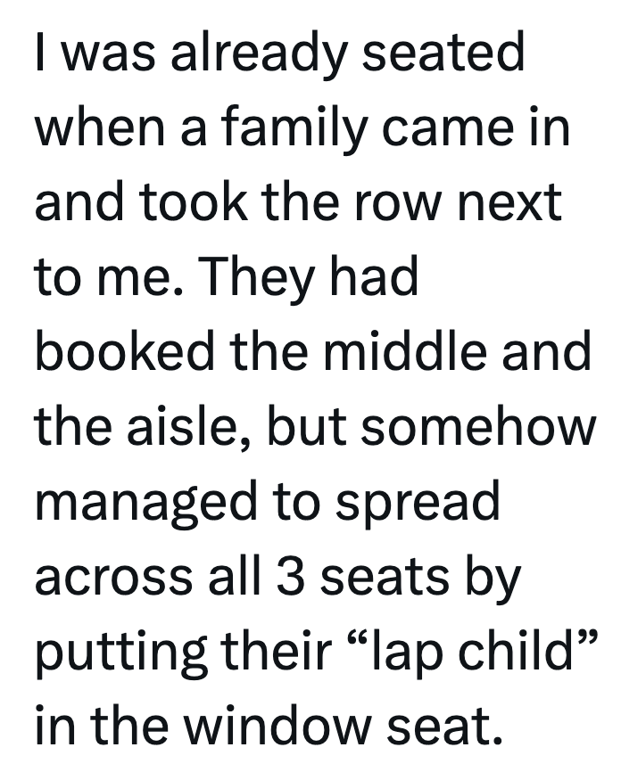 I was already seated when a family came in and took the row next to me. They had booked the middle and the aisle, but somehow managed to spread across all 3 seats by putting their "lap child" in the window seat.