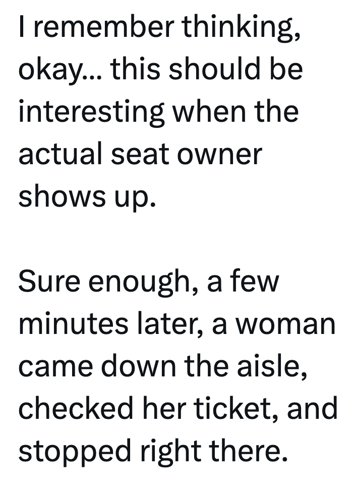 I remember thinking, okay... this should be interesting when the actual seat owner shows up. Sure enough, a few minutes later, a woman came down the aisle, checked her ticket, and stopped right there.
