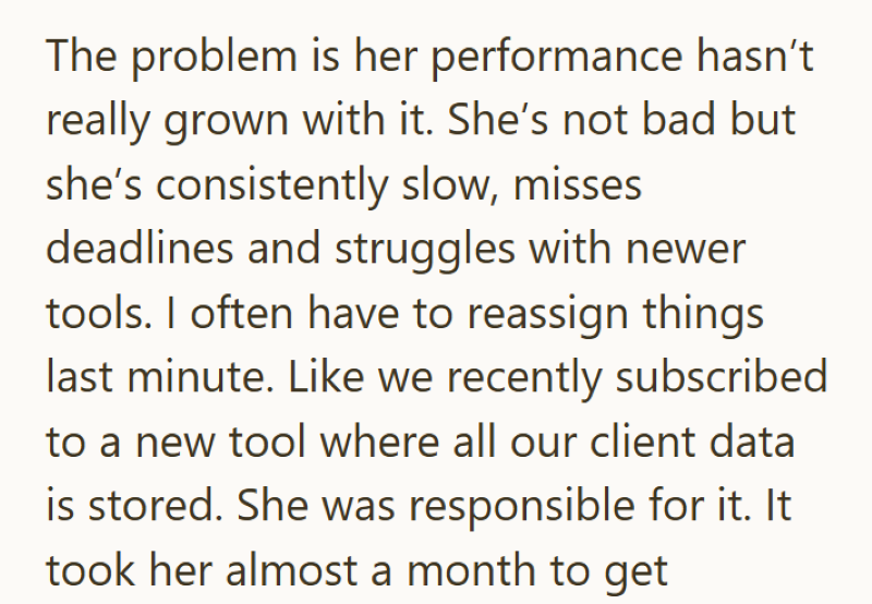 The problem is her performance hasn't really grown with it. She's not bad but she's consistently slow, misses deadlines and struggles with newer tools. I often have to reassign things last minute. Like we recently subscribed to a new tool where all our client data is stored. She was responsible for it. It took her almost a month to get