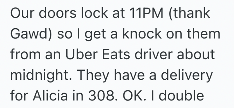 Our doors lock at 11PM (thank Gawd) so I get a knock on them from an Uber Eats driver about midnight. They have a delivery for Alicia in 308. OK. I double