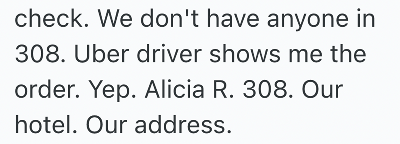 check. We don't have anyone in 308. Uber driver shows me the order. Yep. Alicia R. 308. Our hotel. Our address.