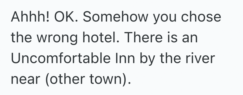 Ahhh! OK. Somehow you chose the wrong hotel. There is an Uncomfortable Inn by the river near (other town).