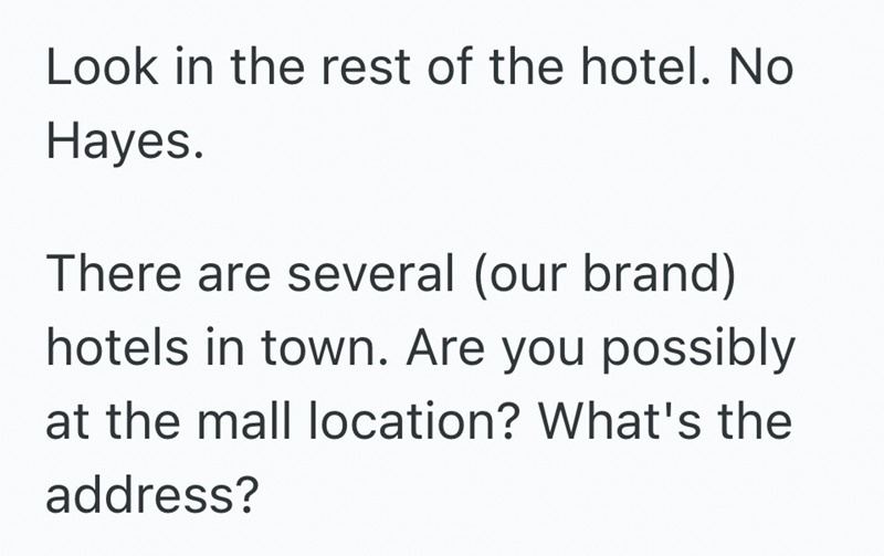 Look in the rest of the hotel. No Hayes. There are several (our brand) hotels in town. Are you possibly at the mall location? What's the address?