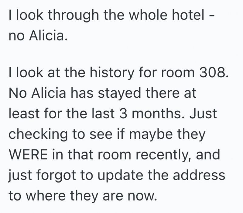 I look through the whole hotel - no Alicia. I look at the history for room 308. No Alicia has stayed there at least for the last 3 months. Just checking to see if maybe they WERE in that room recently, and just forgot to update the address to where they are now.