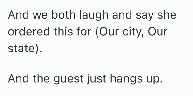 And we both laugh and say she ordered this for (Our city, Our state). And the guest just hangs up.
