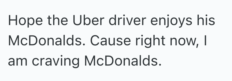 Hope the Uber driver enjoys his McDonalds. Cause right now, I am craving McDonalds.