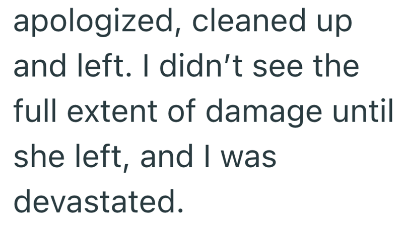 apologized, cleaned up and left. I didn't see the full extent of damage until she left, and I was devastated.