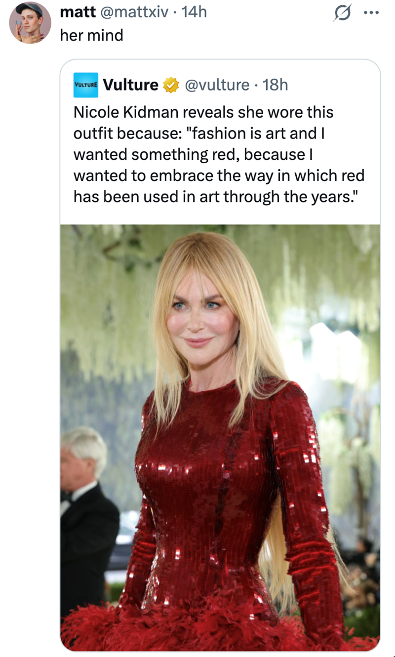 matt @mattxiv. 14h her mind VULTURE Vulture @vulture • 18h Nicole Kidman reveals she wore this outfit because: "fashion is art and I wanted something red, because I wanted to embrace the way in which red has been used in art through the years."