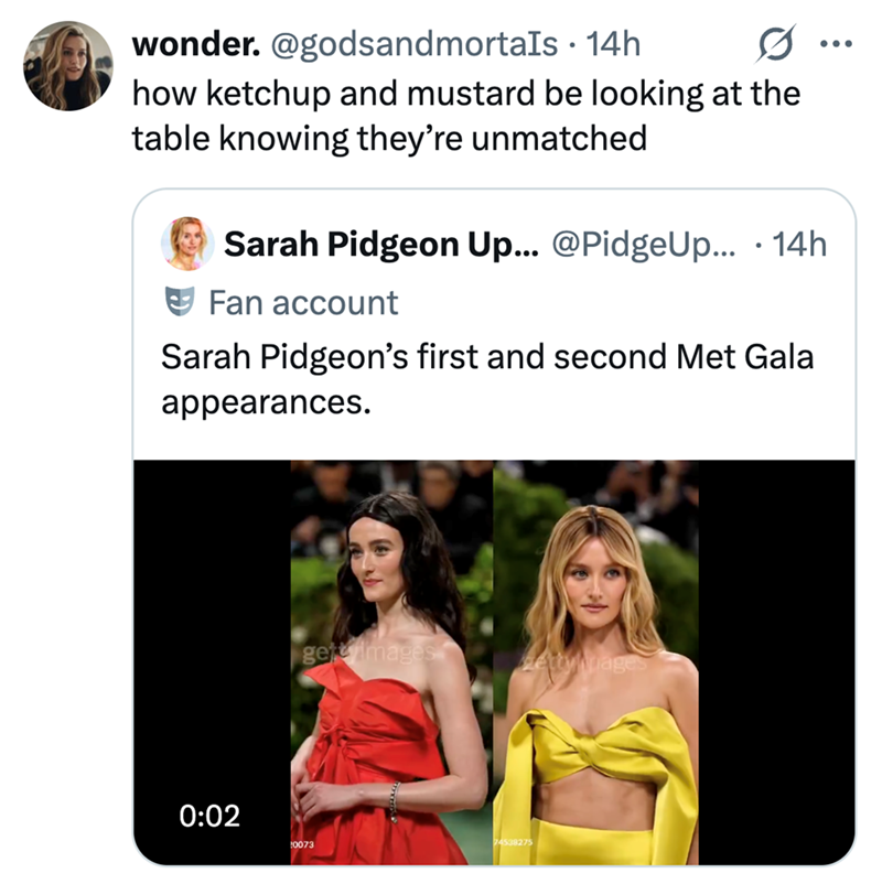 wonder. @godsandmortals 14h • how ketchup and mustard be looking at the table knowing they're unmatched Sarah Pidgeon Up... @PidgeUp.... 14h Fan account Sarah Pidgeon's first and second Met Gala appearances. 0:02 getimages gettyimages 0073 74538275