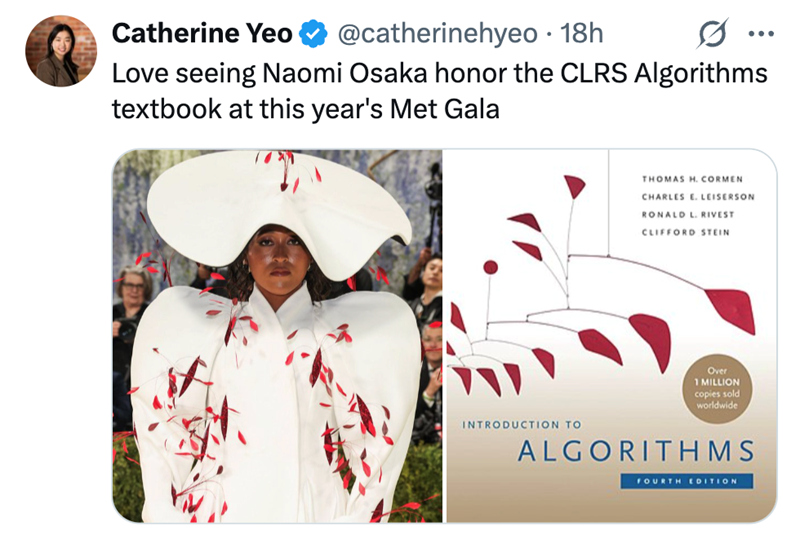 Catherine Yeo @catherinehyeo • 18h ... Love seeing Naomi Osaka honor the CLRS Algorithms textbook at this year's Met Gala THOMAS H. CORMEN CHARLES E. LEISERSON RONA LOL RIVEST CLIFFORD STEIN Over 1 MILLION copies sold worldwide INTRODUCTION TO ALGORITHMS FOURTH EDITION