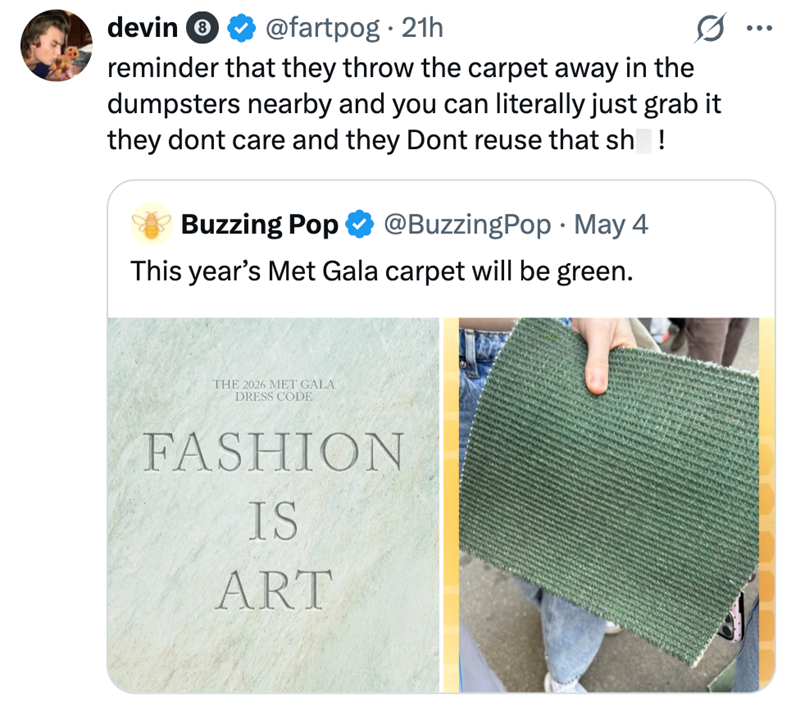 devin @fartpog. 21h reminder that they throw the carpet away in the dumpsters nearby and you can literally just grab it they dont care and they Dont reuse that sh! Buzzing Pop @BuzzingPop · May 4 . This year's Met Gala carpet will be green. THE 2026 MET GALA DRESS CODE FASHION IS ART ...