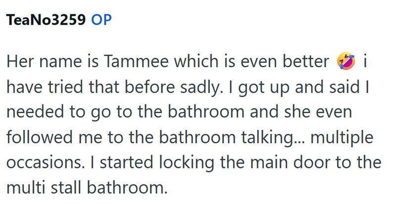 TeaNo3259 OP i Her name is Tammee which is even better have tried that before sadly. I got up and said I needed to go to the bathroom and she even followed me to the bathroom talking... multiple. occasions. I started locking the main door to the multi stall bathroom.