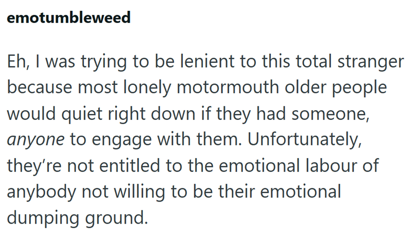 emotumbleweed Eh, I was trying to be lenient to this total stranger because most lonely motormouth older people would quiet right down if they had someone, anyone to engage with them. Unfortunately, they're not entitled to the emotional labour of anybody not willing to be their emotional dumping ground.