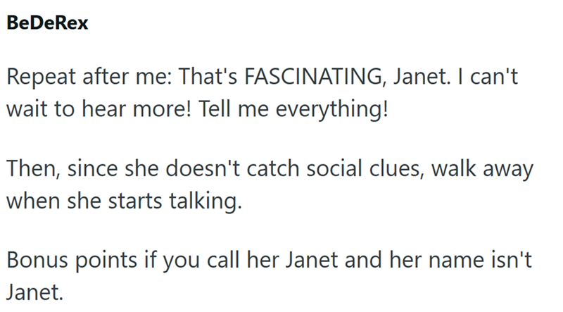 BeDeRex Repeat after me: That's FASCINATING, Janet. I can't wait to hear more! Tell me everything! Then, since she doesn't catch social clues, walk away when she starts talking. Bonus points if you call her Janet and her name isn't Janet.