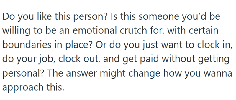 Do you like this person? Is this someone you'd be willing to be an emotional crutch for, with certain boundaries in place? Or do you just want to clock in, do your job, clock out, and get paid without getting personal? The answer might change how you wanna approach this.