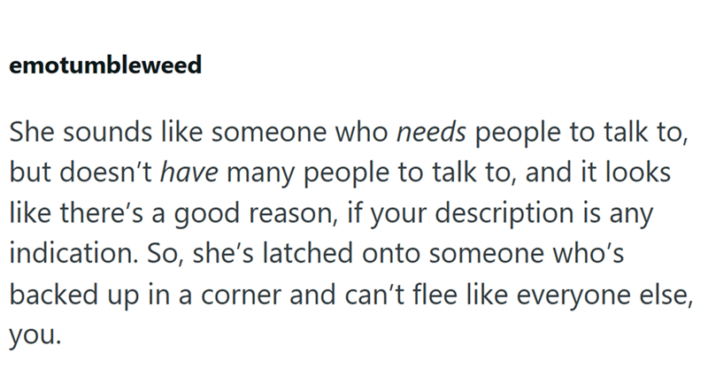 emotumbleweed She sounds like someone who needs people to talk to, but doesn't have many people to talk to, and it looks like there's a good reason, if your description is any indication. So, she's latched onto someone who's backed up in a corner and can't flee like everyone else, you.