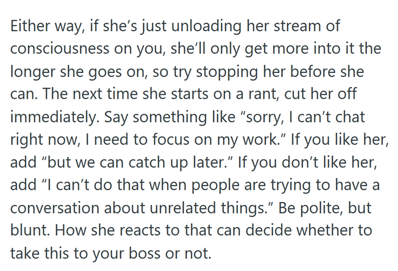 Either way, if she's just unloading her stream of consciousness on you, she'll only get more into it the longer she goes on, so try stopping her before she can. The next time she starts on a rant, cut her off immediately. Say something like "sorry, I can't chat right now, I need to focus on my work." If you like her, add "but we can catch up later." If you don't like her, add "I can't do that when people are trying to have a conversation about unrelated things." Be polite, but blunt. How she rea