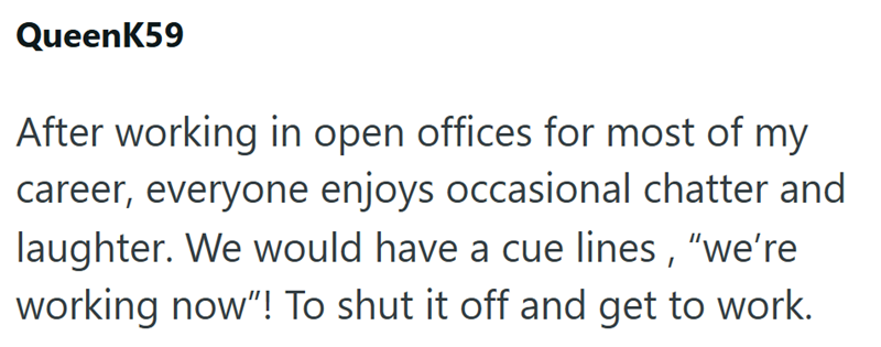 QueenK59 After working in open offices for most of my career, everyone enjoys occasional chatter and laughter. We would have a cue lines, "we're working now"! To shut it off and get to work.