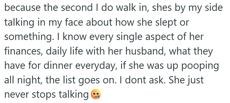 because the second I do walk in, shes by my side talking in my face about how she slept or something. I know every single aspect of her finances, daily life with her husband, what they have for dinner everyday, if she was up pooping all night, the list goes on. I dont ask. She just never stops talking →