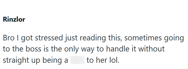 Rinzlor Bro I got stressed just reading this, sometimes going to the boss is the only way to handle it without straight up being a to her lol.